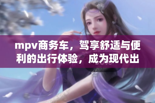 mpv商务车，驾享舒适与便利的出行体验，成为现代出行新选择