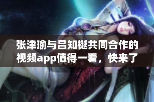 张津瑜与吕知樾共同合作的视频app值得一看，快来了解他们的创作吧