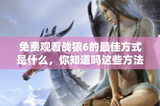 免费观看战狼6的最佳方式是什么，你知道吗这些方法值得一试