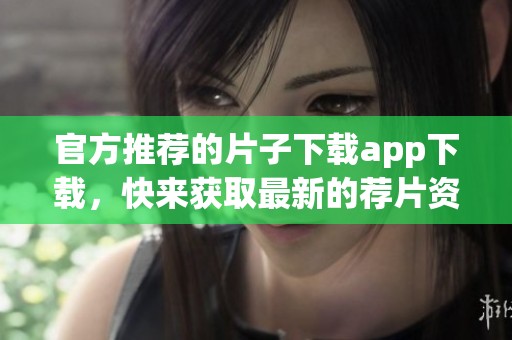 官方推荐的片子下载app下载，快来获取最新的荐片资源吧