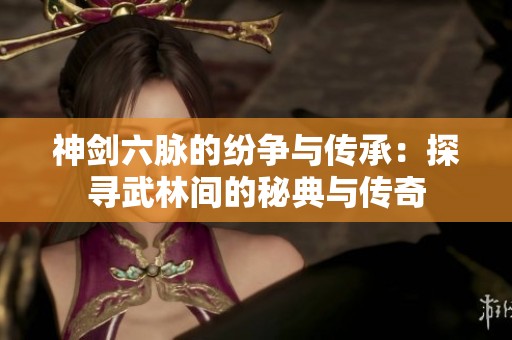 神剑六脉的纷争与传承：探寻武林间的秘典与传奇