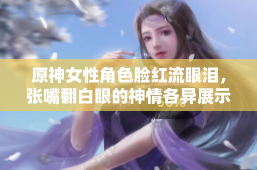 原神女性角色脸红流眼泪，张嘴翻白眼的神情各异展示