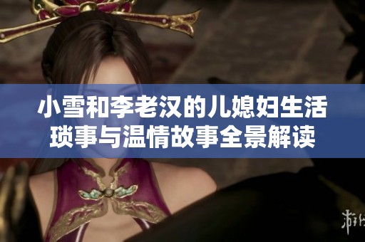 小雪和李老汉的儿媳妇生活琐事与温情故事全景解读