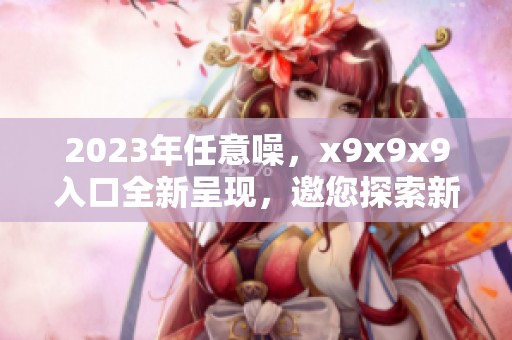2023年任意噪，x9x9x9入口全新呈现，邀您探索新体验