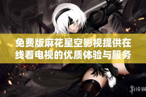 免费版麻花星空影视提供在线看电视的优质体验与服务