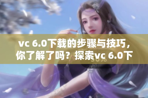 vc 6.0下载的步骤与技巧，你了解了吗？探索vc 6.0下载的完整指南！