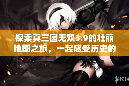 探索真三国无双3.9的壮丽地图之旅，一起感受历史的英雄气概