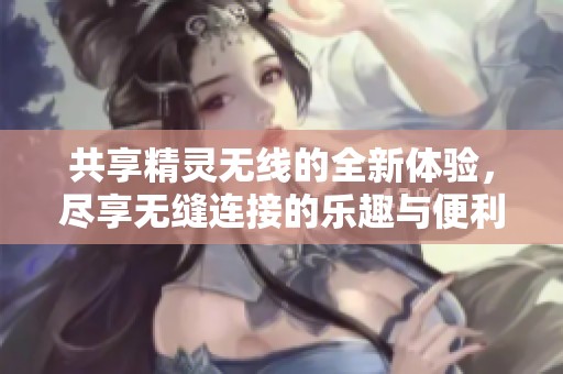共享精灵无线的全新体验，尽享无缝连接的乐趣与便利