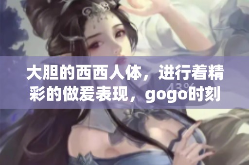 大胆的西西人体，进行着精彩的做爰表现，gogo时刻引人注目。