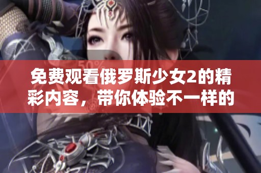免费观看俄罗斯少女2的精彩内容，带你体验不一样的观影乐趣