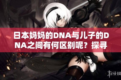 日本妈妈的DNA与儿子的DNA之间有何区别呢？探寻这一生物学谜题的奥秘