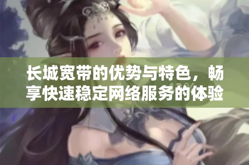 长城宽带的优势与特色，畅享快速稳定网络服务的体验