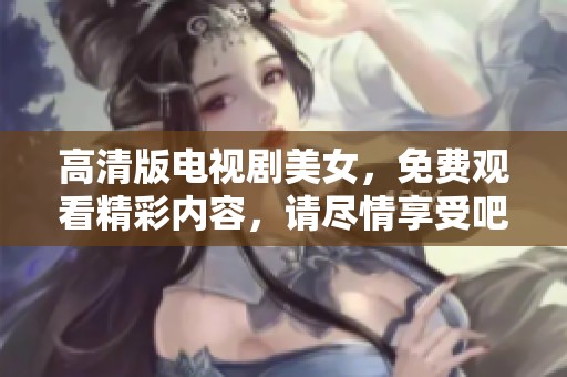 高清版电视剧美女，免费观看精彩内容，请尽情享受吧！