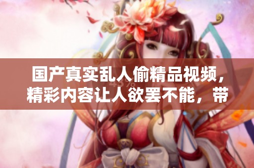 国产真实乱人偷精品视频，精彩内容让人欲罢不能，带你走进奇妙世界。