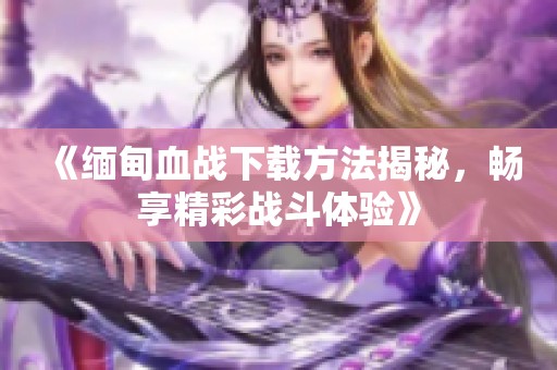 《缅甸血战下载方法揭秘，畅享精彩战斗体验》