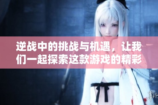 逆战中的挑战与机遇，让我们一起探索这款游戏的精彩之处