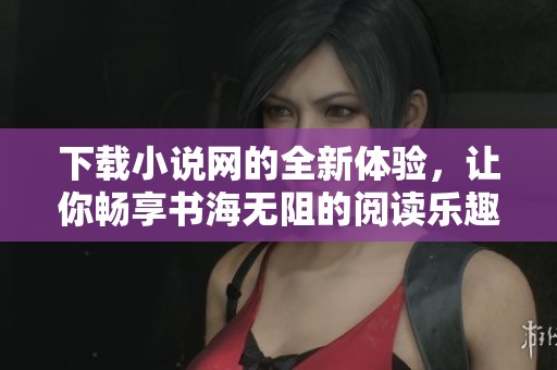 下载小说网的全新体验，让你畅享书海无阻的阅读乐趣