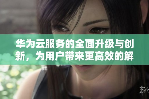 华为云服务的全面升级与创新，为用户带来更高效的解决方案