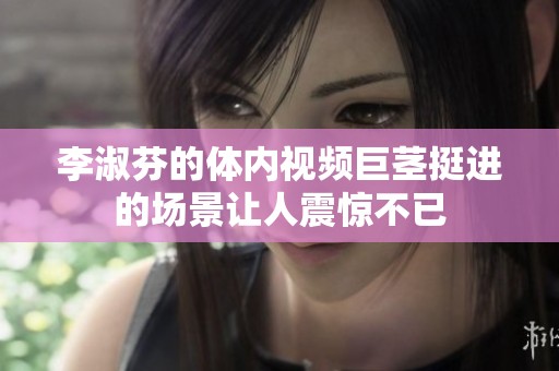 李淑芬的体内视频巨茎挺进的场景让人震惊不已