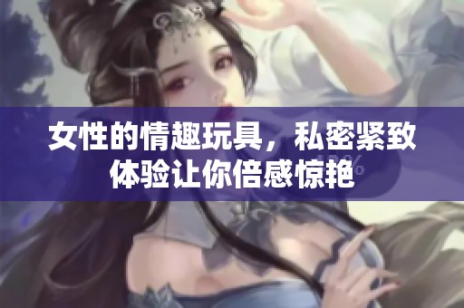 女性的情趣玩具，私密紧致体验让你倍感惊艳
