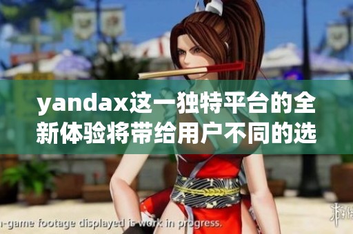 yandax这一独特平台的全新体验将带给用户不同的选择与可能性