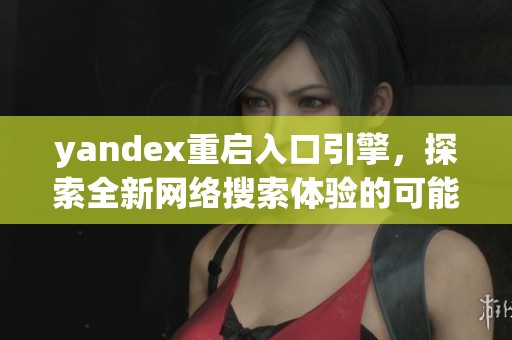 yandex重启入口引擎，探索全新网络搜索体验的可能性