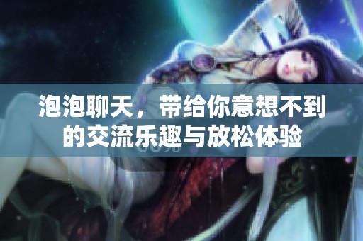 泡泡聊天，带给你意想不到的交流乐趣与放松体验