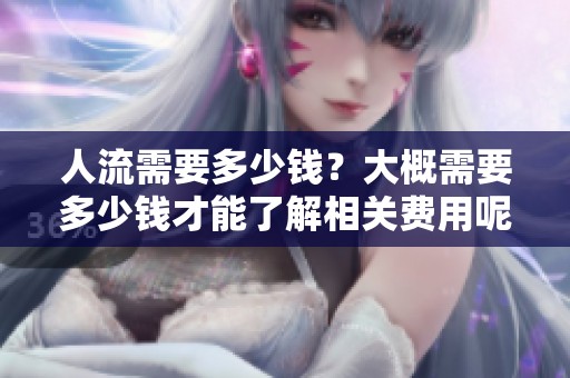 人流需要多少钱？大概需要多少钱才能了解相关费用呢
