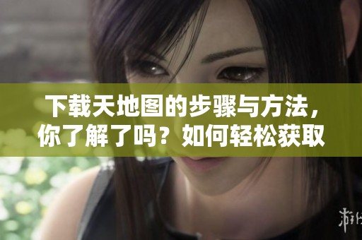 下载天地图的步骤与方法，你了解了吗？如何轻松获取天地图资源？