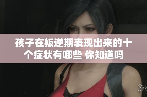 孩子在叛逆期表现出来的十个症状有哪些 你知道吗
