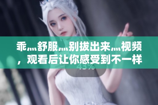 乖灬舒服灬别拔出来灬视频，观看后让你感受到不一样的体验！
