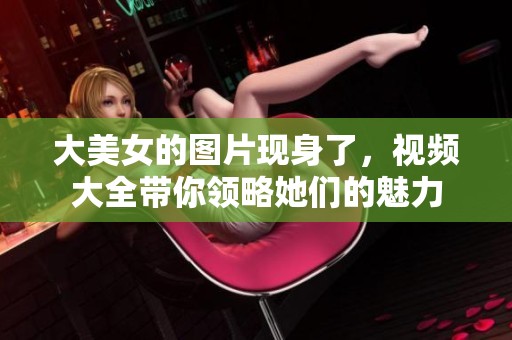 大美女的图片现身了，视频大全带你领略她们的魅力