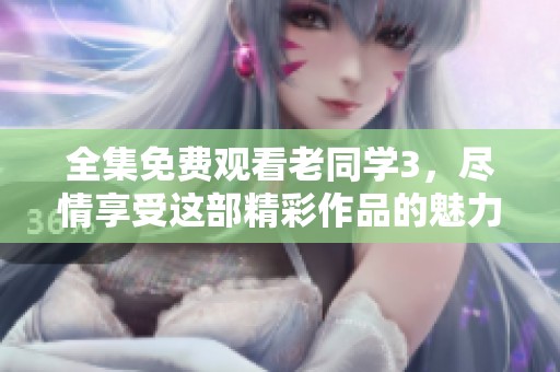 全集免费观看老同学3，尽情享受这部精彩作品的魅力与感动