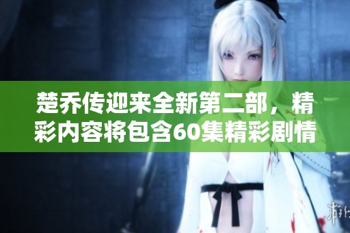 楚乔传迎来全新第二部，精彩内容将包含60集精彩剧情！