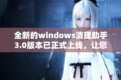全新的windows清理助手3.0版本已正式上线，让您的电脑更加干净整洁