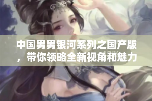 中国男男银河系列之国产版，带你领略全新视角和魅力