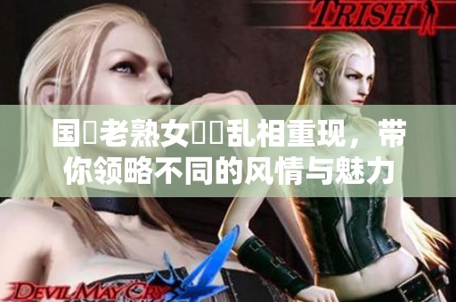 国產老熟女視頻乱相重现，带你领略不同的风情与魅力