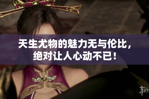 天生尤物的魅力无与伦比，绝对让人心动不已！