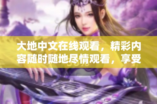 大地中文在线观看，精彩内容随时随地尽情观看，享受精彩时刻！