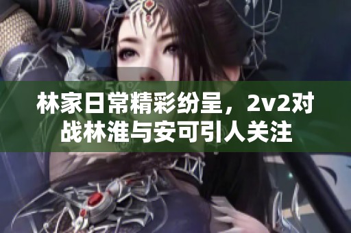 林家日常精彩纷呈，2v2对战林淮与安可引人关注