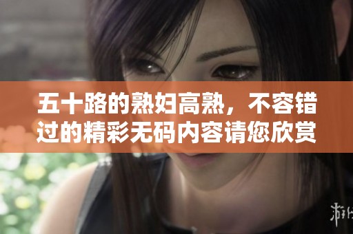 五十路的**高熟，不容错过的精彩**内容请您欣赏