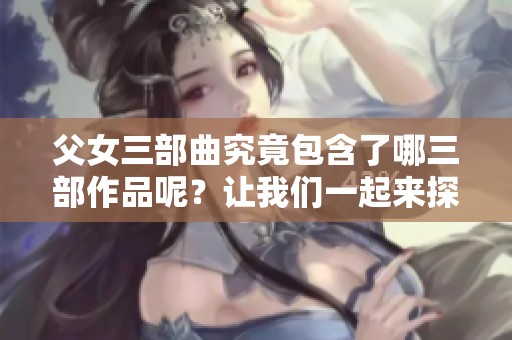 父女三部曲究竟包含了哪三部作品呢？让我们一起来探索这些精彩的故事吧！