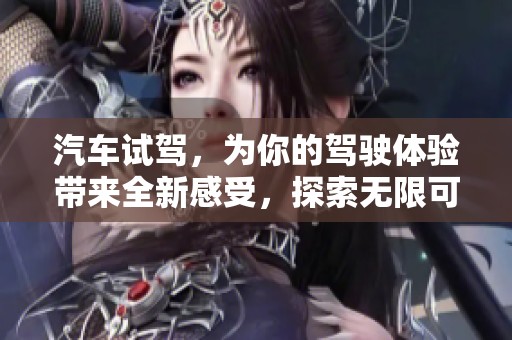 汽车试驾，为你的驾驶体验带来全新感受，探索无限可能之旅