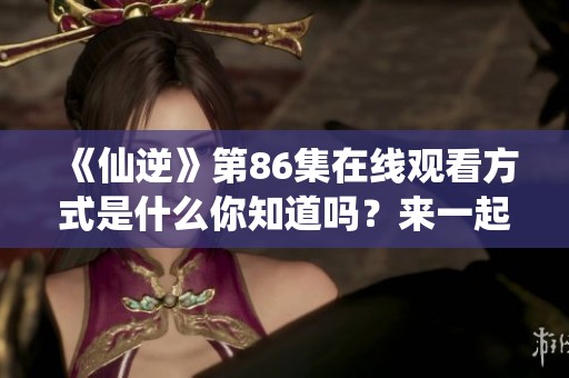 《仙逆》第86集在线观看方式是什么你知道吗？来一起感受精彩内容！
