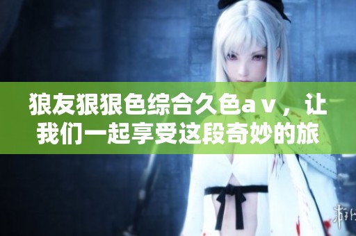 狼友*****久色aⅴ，让我们一起享受这段奇妙的旅程与体验。