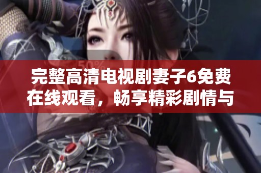 完整高清电视剧妻子6免费在线观看，畅享精彩剧情与人物发展的乐趣