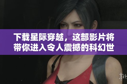 下载星际穿越，这部影片将带你进入令人震撼的科幻世界