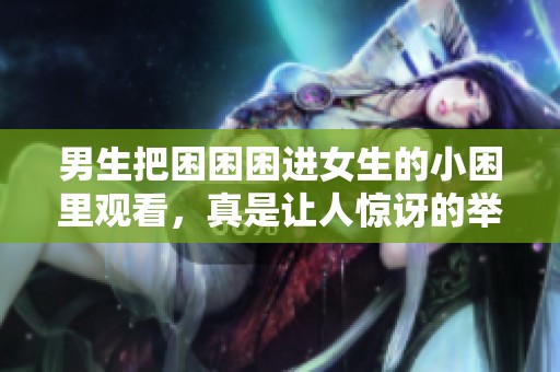 男生把困困困进女生的小困里观看，真是让人惊讶的举动！