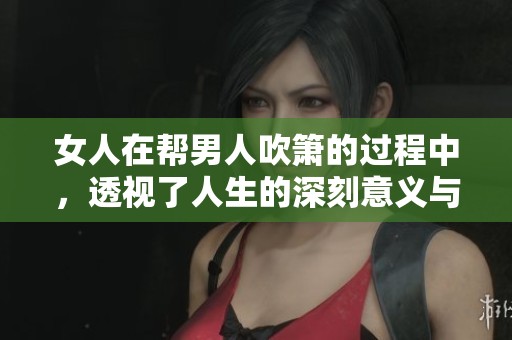 女人在帮男人吹箫的过程中，透视了人生的深刻意义与哲理
