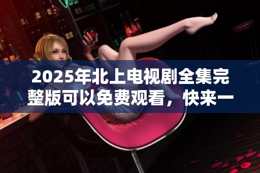 2025年北上电视剧全集完整版可以免费观看，快来一起追剧吧